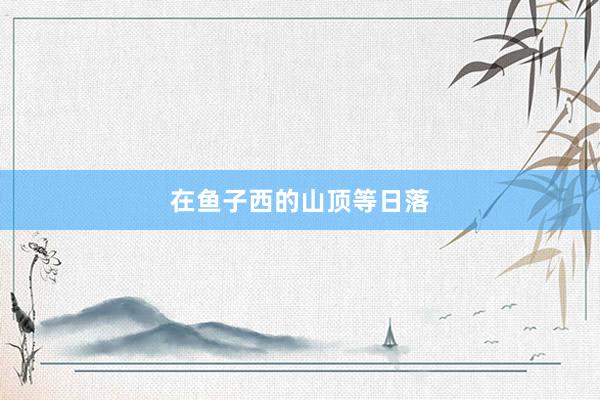 在鱼子西的山顶等日落