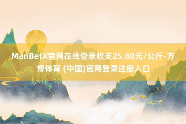 ManBetX官网在线登录收支25.80元/公斤-万博体育 (中国)官网登录注册入口