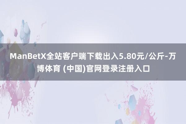 ManBetX全站客户端下载出入5.80元/公斤-万博体育 (中国)官网登录注册入口